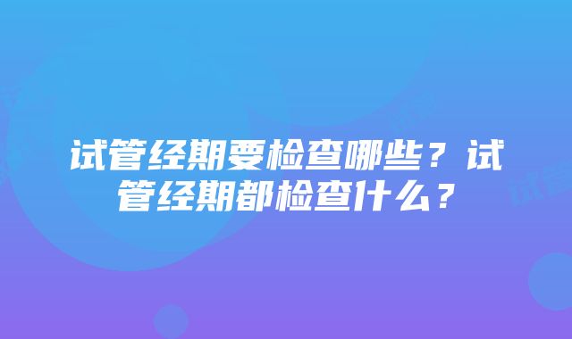 试管经期要检查哪些？试管经期都检查什么？