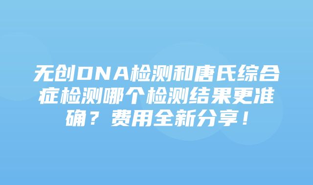 无创DNA检测和唐氏综合症检测哪个检测结果更准确？费用全新分享！