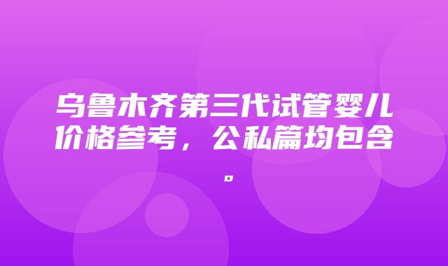 乌鲁木齐第三代试管婴儿价格参考，公私篇均包含。