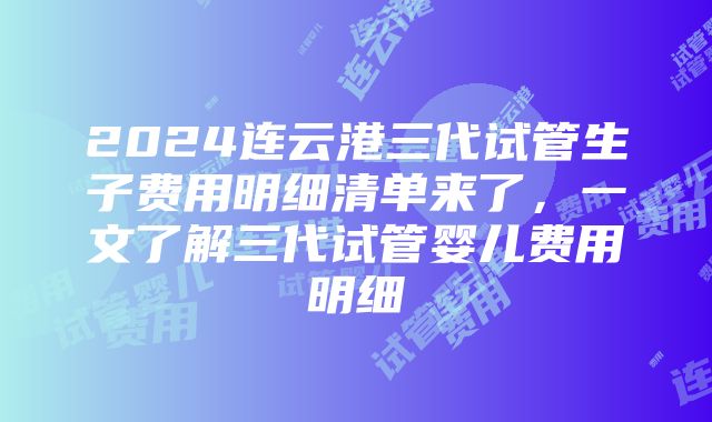 2024连云港三代试管生子费用明细清单来了，一文了解三代试管婴儿费用明细