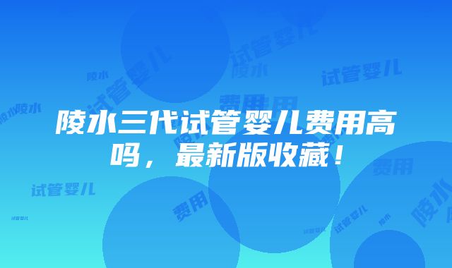 陵水三代试管婴儿费用高吗，最新版收藏！