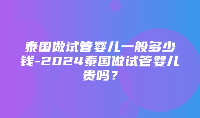 泰国做试管婴儿一般多少钱-2024泰国做试管婴儿贵吗？