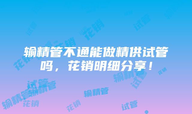 输精管不通能做精供试管吗，花销明细分享！