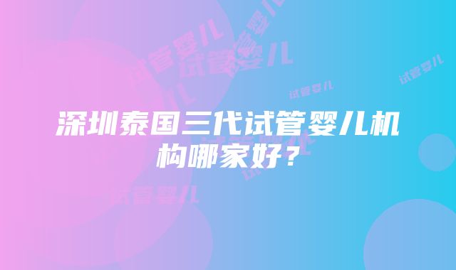 深圳泰国三代试管婴儿机构哪家好？