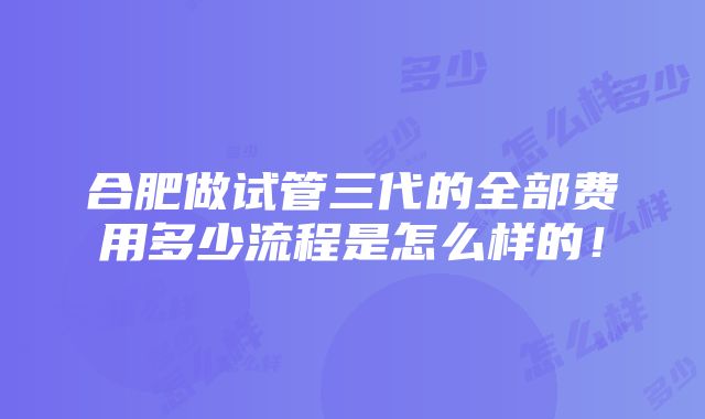 合肥做试管三代的全部费用多少流程是怎么样的！