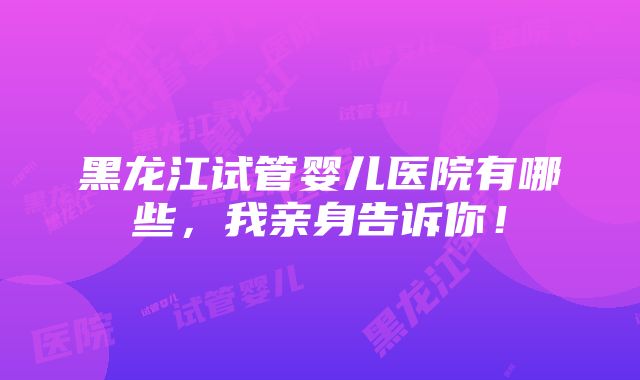 黑龙江试管婴儿医院有哪些，我亲身告诉你！