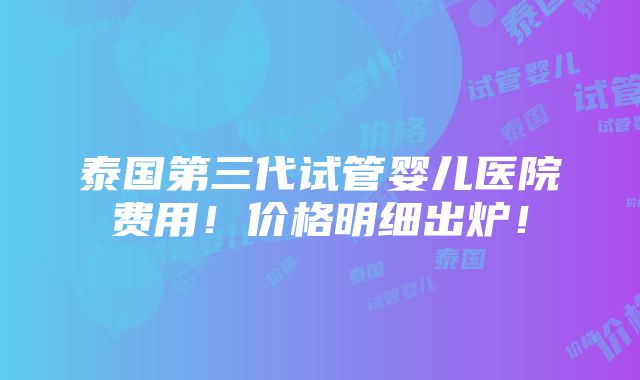 泰国第三代试管婴儿医院费用！价格明细出炉！