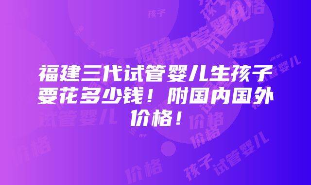 福建三代试管婴儿生孩子要花多少钱！附国内国外价格！