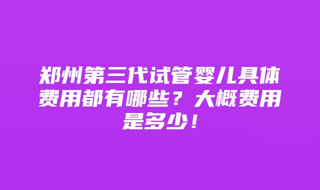 郑州第三代试管婴儿具体费用都有哪些？大概费用是多少！