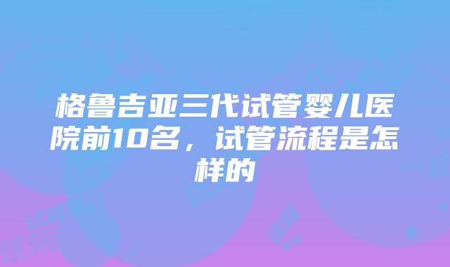 格鲁吉亚三代试管婴儿医院前10名，试管流程是怎样的