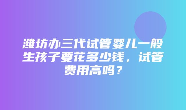 潍坊办三代试管婴儿一般生孩子要花多少钱，试管费用高吗？