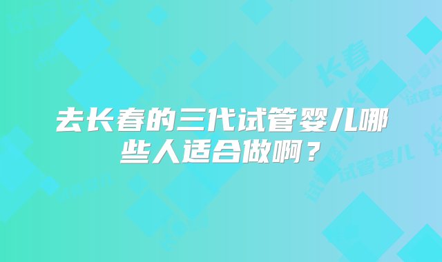 去长春的三代试管婴儿哪些人适合做啊？