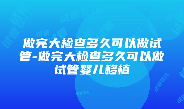 做完大检查多久可以做试管-做完大检查多久可以做试管婴儿移植