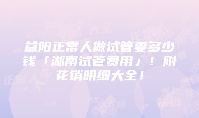 益阳正常人做试管要多少钱「湖南试管费用」！附花销明细大全！