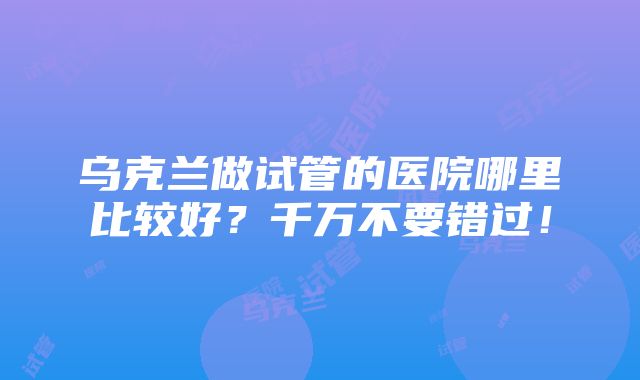 乌克兰做试管的医院哪里比较好？千万不要错过！