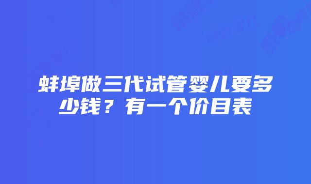 蚌埠做三代试管婴儿要多少钱？有一个价目表