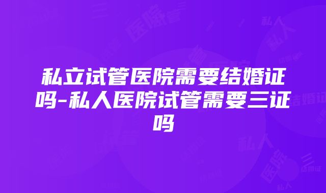 私立试管医院需要结婚证吗-私人医院试管需要三证吗