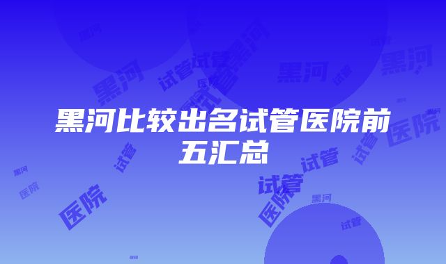 黑河比较出名试管医院前五汇总