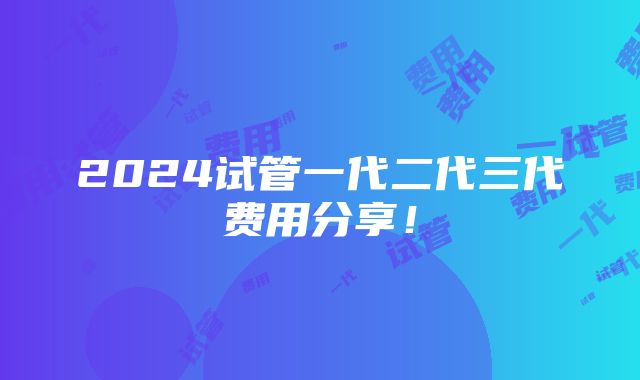 2024试管一代二代三代费用分享！