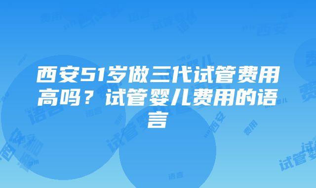 西安51岁做三代试管费用高吗？试管婴儿费用的语言