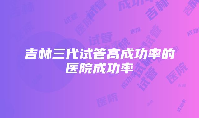 吉林三代试管高成功率的医院成功率