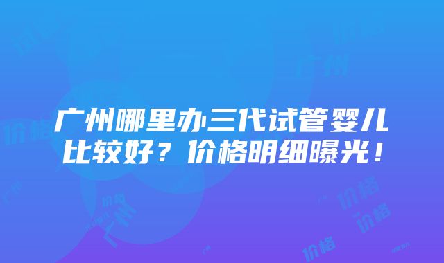 广州哪里办三代试管婴儿比较好？价格明细曝光！