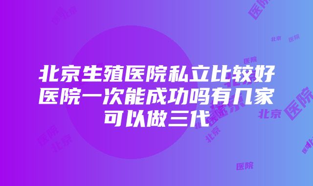 北京生殖医院私立比较好医院一次能成功吗有几家可以做三代