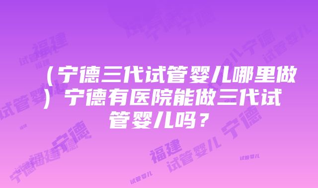 （宁德三代试管婴儿哪里做）宁德有医院能做三代试管婴儿吗？