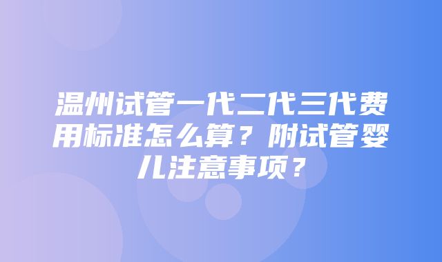 温州试管一代二代三代费用标准怎么算？附试管婴儿注意事项？