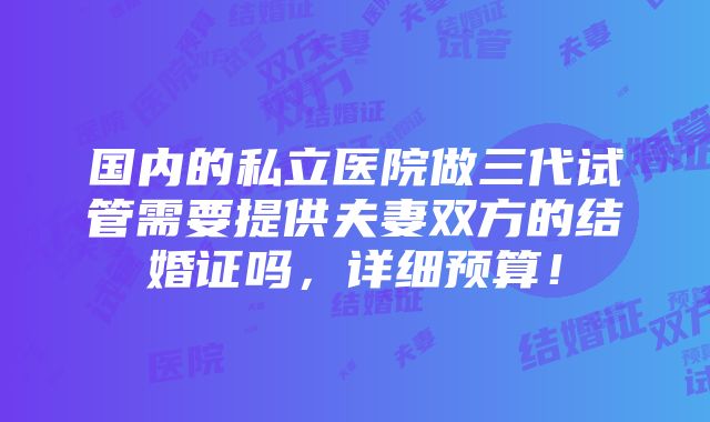 国内的私立医院做三代试管需要提供夫妻双方的结婚证吗，详细预算！