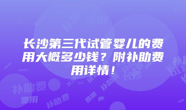 长沙第三代试管婴儿的费用大概多少钱？附补助费用详情！