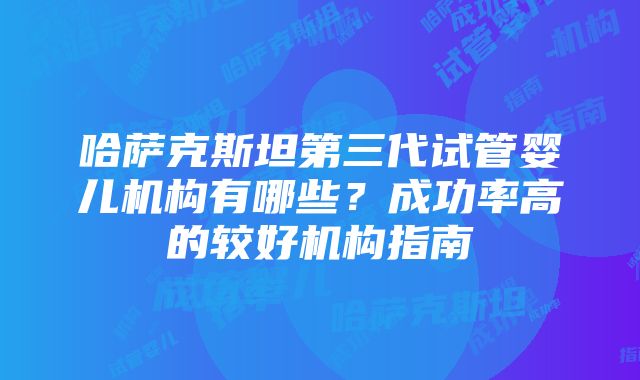 哈萨克斯坦第三代试管婴儿机构有哪些？成功率高的较好机构指南