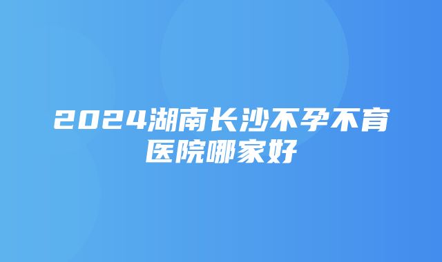 2024湖南长沙不孕不育医院哪家好