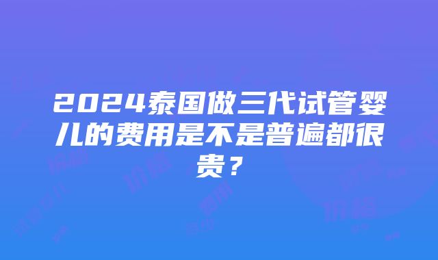 2024泰国做三代试管婴儿的费用是不是普遍都很贵？