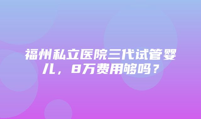 福州私立医院三代试管婴儿，8万费用够吗？