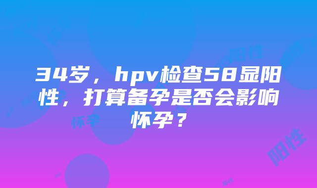 34岁，hpv检查58显阳性，打算备孕是否会影响怀孕？