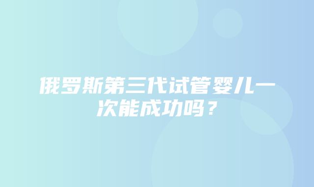 俄罗斯第三代试管婴儿一次能成功吗？