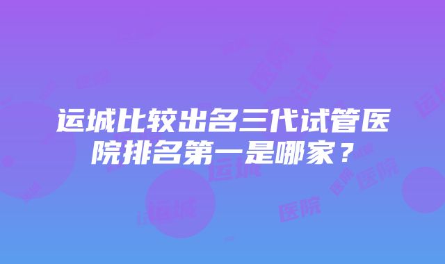 运城比较出名三代试管医院排名第一是哪家？