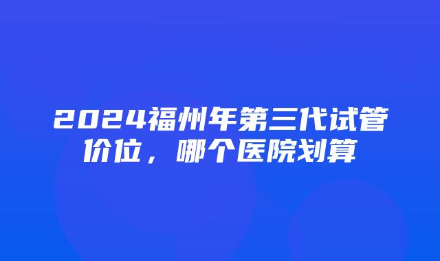 2024福州年第三代试管价位，哪个医院划算