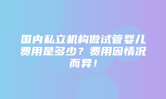 国内私立机构做试管婴儿费用是多少？费用因情况而异！