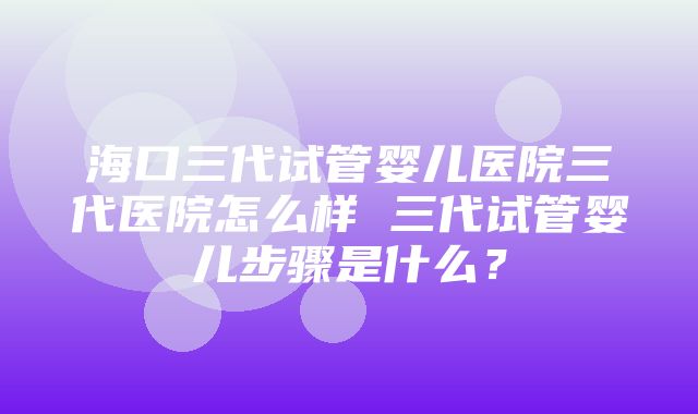 海口三代试管婴儿医院三代医院怎么样 三代试管婴儿步骤是什么？