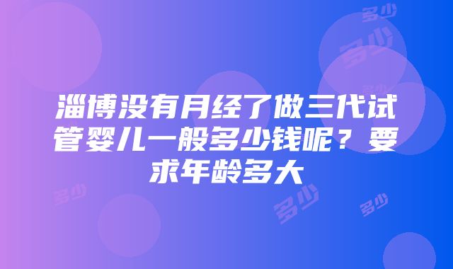 淄博没有月经了做三代试管婴儿一般多少钱呢？要求年龄多大