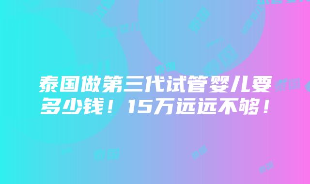 泰国做第三代试管婴儿要多少钱！15万远远不够！