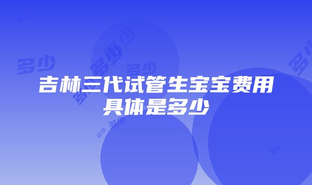 吉林三代试管生宝宝费用具体是多少