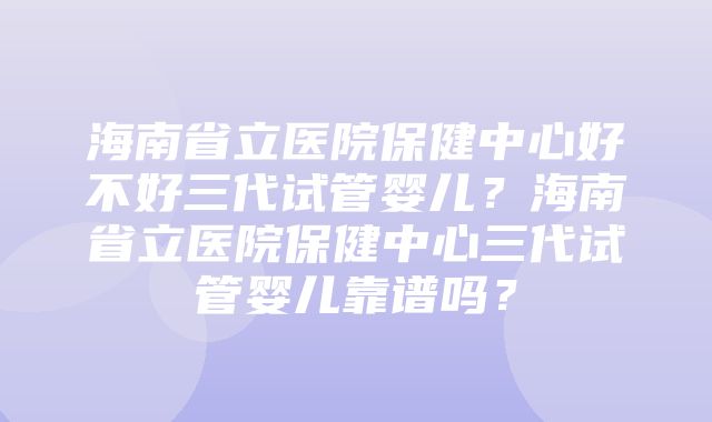 海南省立医院保健中心好不好三代试管婴儿？海南省立医院保健中心三代试管婴儿靠谱吗？