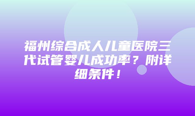 福州综合成人儿童医院三代试管婴儿成功率？附详细条件！