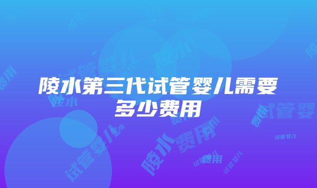 陵水第三代试管婴儿需要多少费用