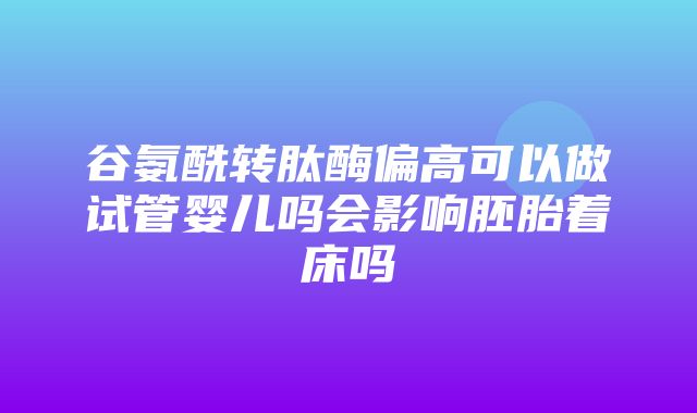 谷氨酰转肽酶偏高可以做试管婴儿吗会影响胚胎着床吗