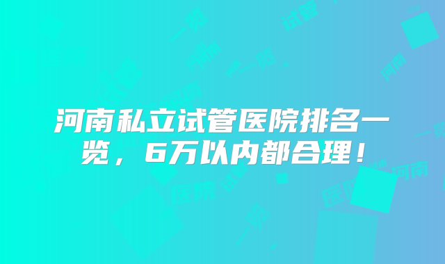 河南私立试管医院排名一览，6万以内都合理！