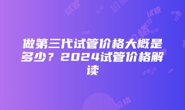 做第三代试管价格大概是多少？2024试管价格解读